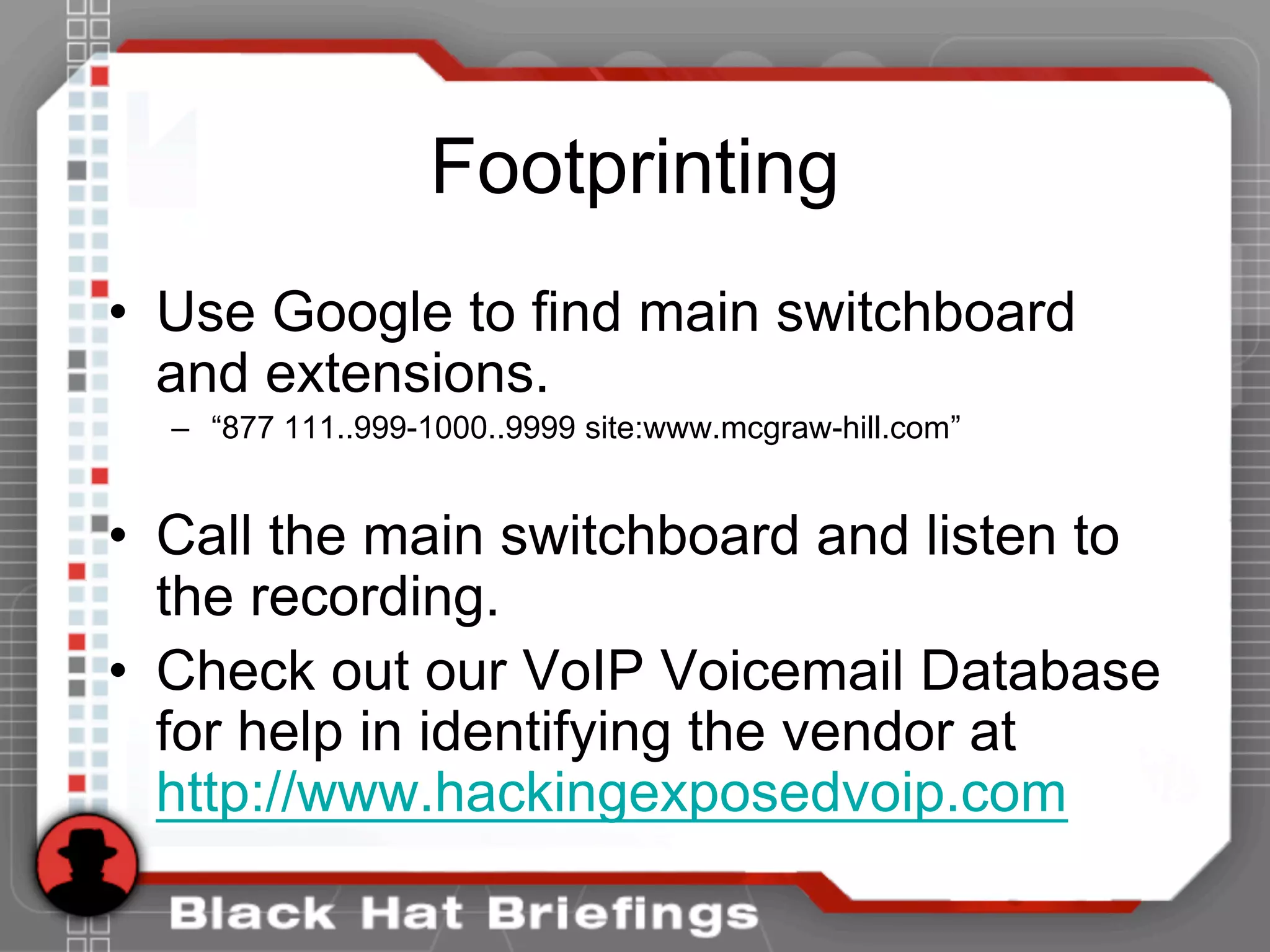 Footprinting
• Use Google to find main switchboard
and extensions.
– “877 111..999-1000..9999 site:www.mcgraw-hill.com”
• Call the main switchboard and listen to
the recording.
• Check out our VoIP Voicemail Database
for help in identifying the vendor at
http://www.hackingexposedvoip.com
 