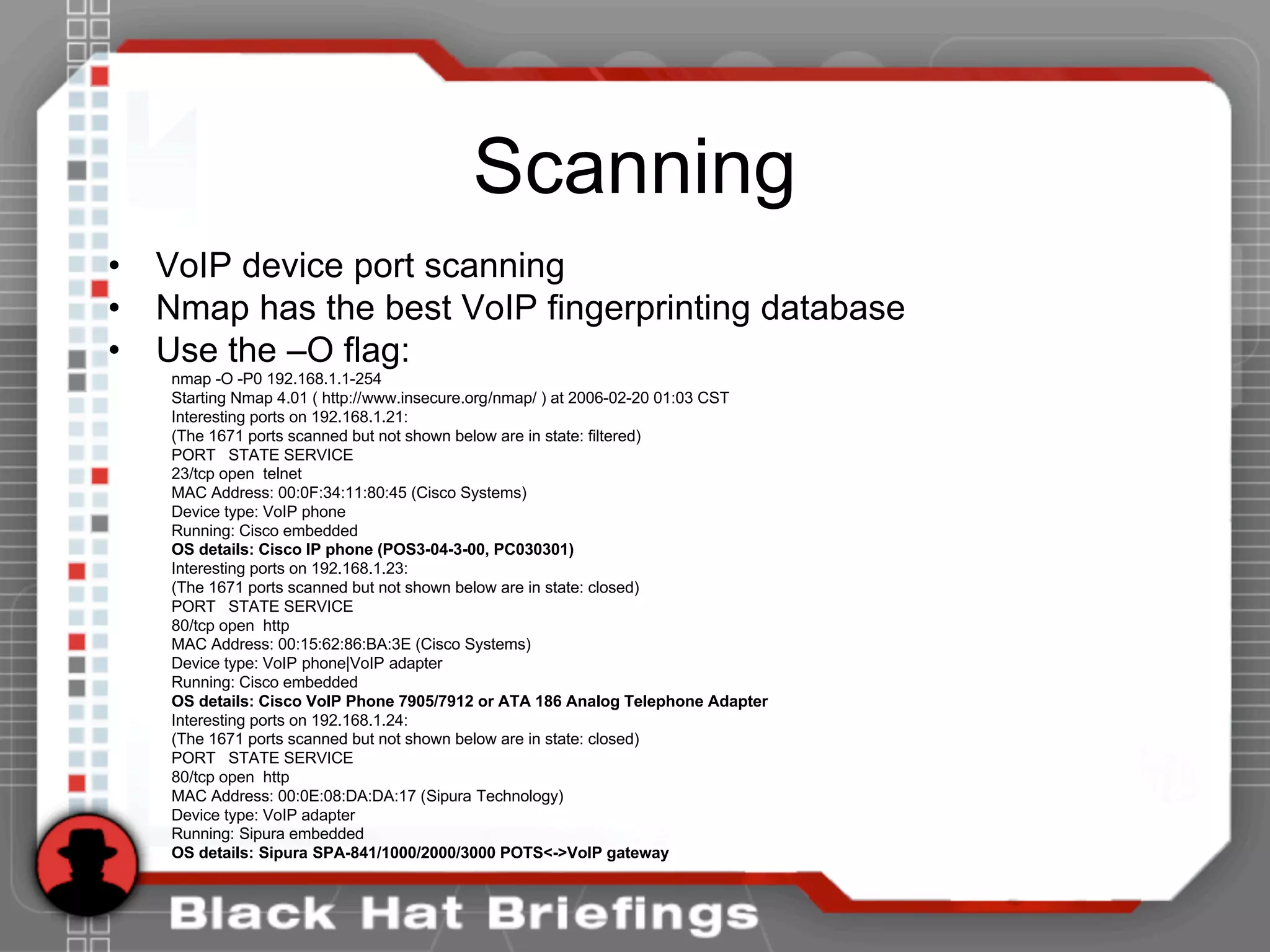 Scanning
• VoIP device port scanning
• Nmap has the best VoIP fingerprinting database
• Use the –O flag:
nmap -O -P0 192.168.1.1-254
Starting Nmap 4.01 ( http://www.insecure.org/nmap/ ) at 2006-02-20 01:03 CST
Interesting ports on 192.168.1.21:
(The 1671 ports scanned but not shown below are in state: filtered)
PORT STATE SERVICE
23/tcp open telnet
MAC Address: 00:0F:34:11:80:45 (Cisco Systems)
Device type: VoIP phone
Running: Cisco embedded
OS details: Cisco IP phone (POS3-04-3-00, PC030301)
Interesting ports on 192.168.1.23:
(The 1671 ports scanned but not shown below are in state: closed)
PORT STATE SERVICE
80/tcp open http
MAC Address: 00:15:62:86:BA:3E (Cisco Systems)
Device type: VoIP phone|VoIP adapter
Running: Cisco embedded
OS details: Cisco VoIP Phone 7905/7912 or ATA 186 Analog Telephone Adapter
Interesting ports on 192.168.1.24:
(The 1671 ports scanned but not shown below are in state: closed)
PORT STATE SERVICE
80/tcp open http
MAC Address: 00:0E:08:DA:DA:17 (Sipura Technology)
Device type: VoIP adapter
Running: Sipura embedded
OS details: Sipura SPA-841/1000/2000/3000 POTS<->VoIP gateway
 