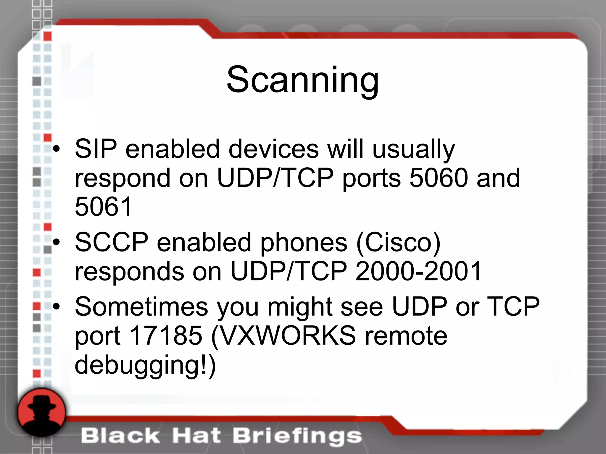 Scanning
• SIP enabled devices will usually
respond on UDP/TCP ports 5060 and
5061
• SCCP enabled phones (Cisco)
responds on UDP/TCP 2000-2001
• Sometimes you might see UDP or TCP
port 17185 (VXWORKS remote
debugging!)
 