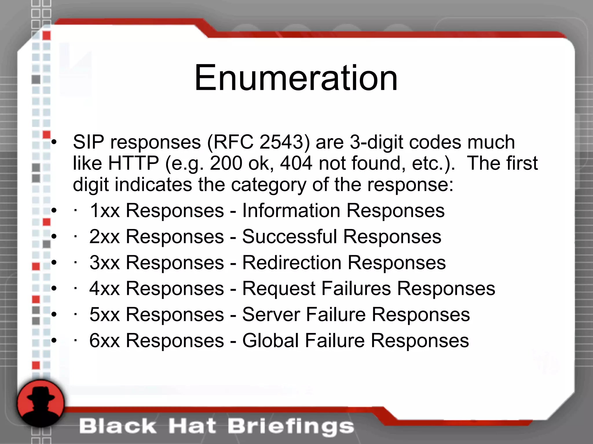 Enumeration
• SIP responses (RFC 2543) are 3-digit codes much
like HTTP (e.g. 200 ok, 404 not found, etc.). The first
digit indicates the category of the response:
• · 1xx Responses - Information Responses
• · 2xx Responses - Successful Responses
• · 3xx Responses - Redirection Responses
• · 4xx Responses - Request Failures Responses
• · 5xx Responses - Server Failure Responses
• · 6xx Responses - Global Failure Responses
 