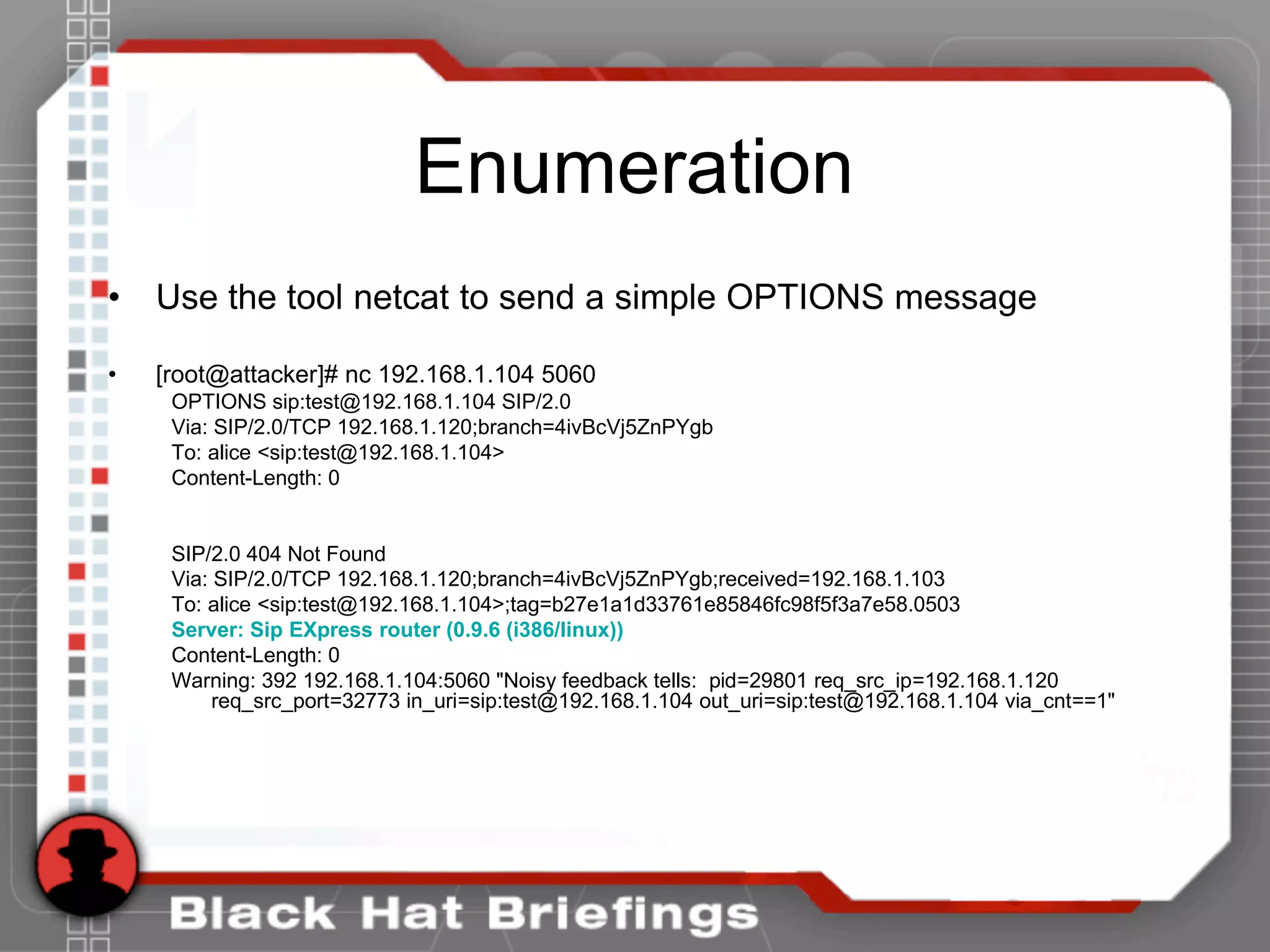 Enumeration
• Use the tool netcat to send a simple OPTIONS message
• [root@attacker]# nc 192.168.1.104 5060
OPTIONS sip:test@192.168.1.104 SIP/2.0
Via: SIP/2.0/TCP 192.168.1.120;branch=4ivBcVj5ZnPYgb
To: alice <sip:test@192.168.1.104>
Content-Length: 0
SIP/2.0 404 Not Found
Via: SIP/2.0/TCP 192.168.1.120;branch=4ivBcVj5ZnPYgb;received=192.168.1.103
To: alice <sip:test@192.168.1.104>;tag=b27e1a1d33761e85846fc98f5f3a7e58.0503
Server: Sip EXpress router (0.9.6 (i386/linux))
Content-Length: 0
Warning: 392 192.168.1.104:5060 "Noisy feedback tells: pid=29801 req_src_ip=192.168.1.120
req_src_port=32773 in_uri=sip:test@192.168.1.104 out_uri=sip:test@192.168.1.104 via_cnt==1"
 