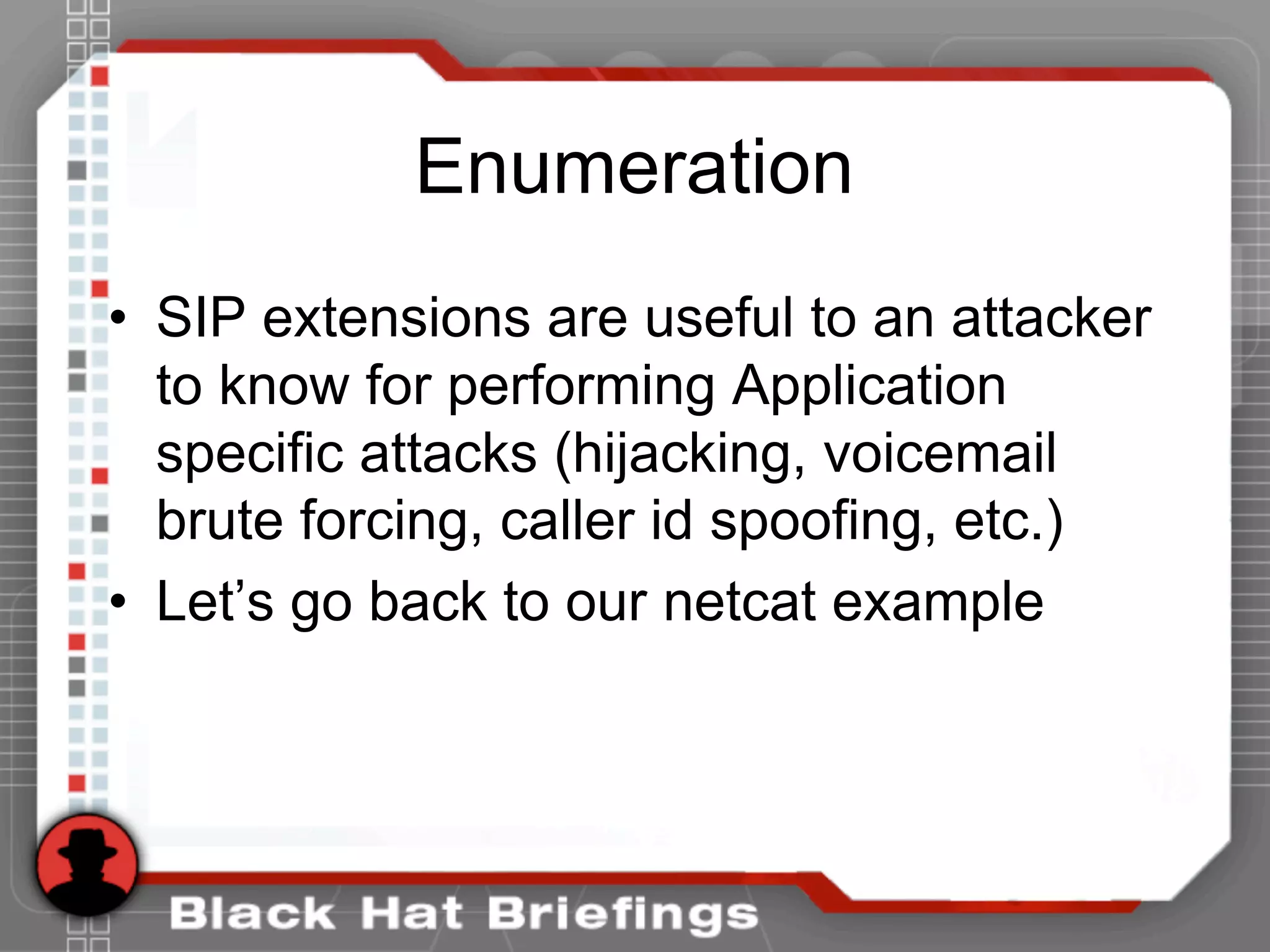 Enumeration
• SIP extensions are useful to an attacker
to know for performing Application
specific attacks (hijacking, voicemail
brute forcing, caller id spoofing, etc.)
• Let’s go back to our netcat example
 