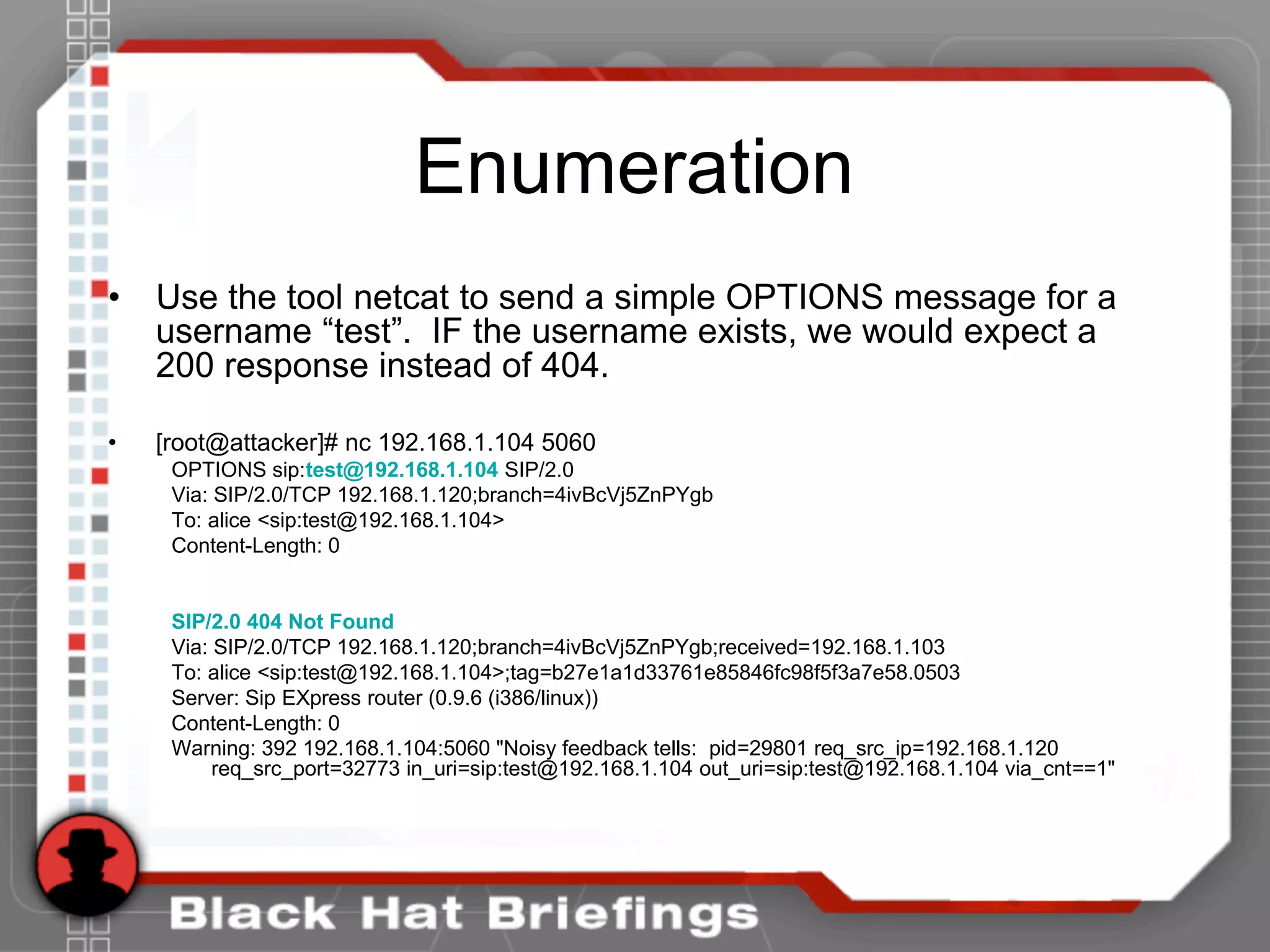 Enumeration
• Use the tool netcat to send a simple OPTIONS message for a
username “test”. IF the username exists, we would expect a
200 response instead of 404.
• [root@attacker]# nc 192.168.1.104 5060
OPTIONS sip:test@192.168.1.104 SIP/2.0
Via: SIP/2.0/TCP 192.168.1.120;branch=4ivBcVj5ZnPYgb
To: alice <sip:test@192.168.1.104>
Content-Length: 0
SIP/2.0 404 Not Found
Via: SIP/2.0/TCP 192.168.1.120;branch=4ivBcVj5ZnPYgb;received=192.168.1.103
To: alice <sip:test@192.168.1.104>;tag=b27e1a1d33761e85846fc98f5f3a7e58.0503
Server: Sip EXpress router (0.9.6 (i386/linux))
Content-Length: 0
Warning: 392 192.168.1.104:5060 "Noisy feedback tells: pid=29801 req_src_ip=192.168.1.120
req_src_port=32773 in_uri=sip:test@192.168.1.104 out_uri=sip:test@192.168.1.104 via_cnt==1"
 