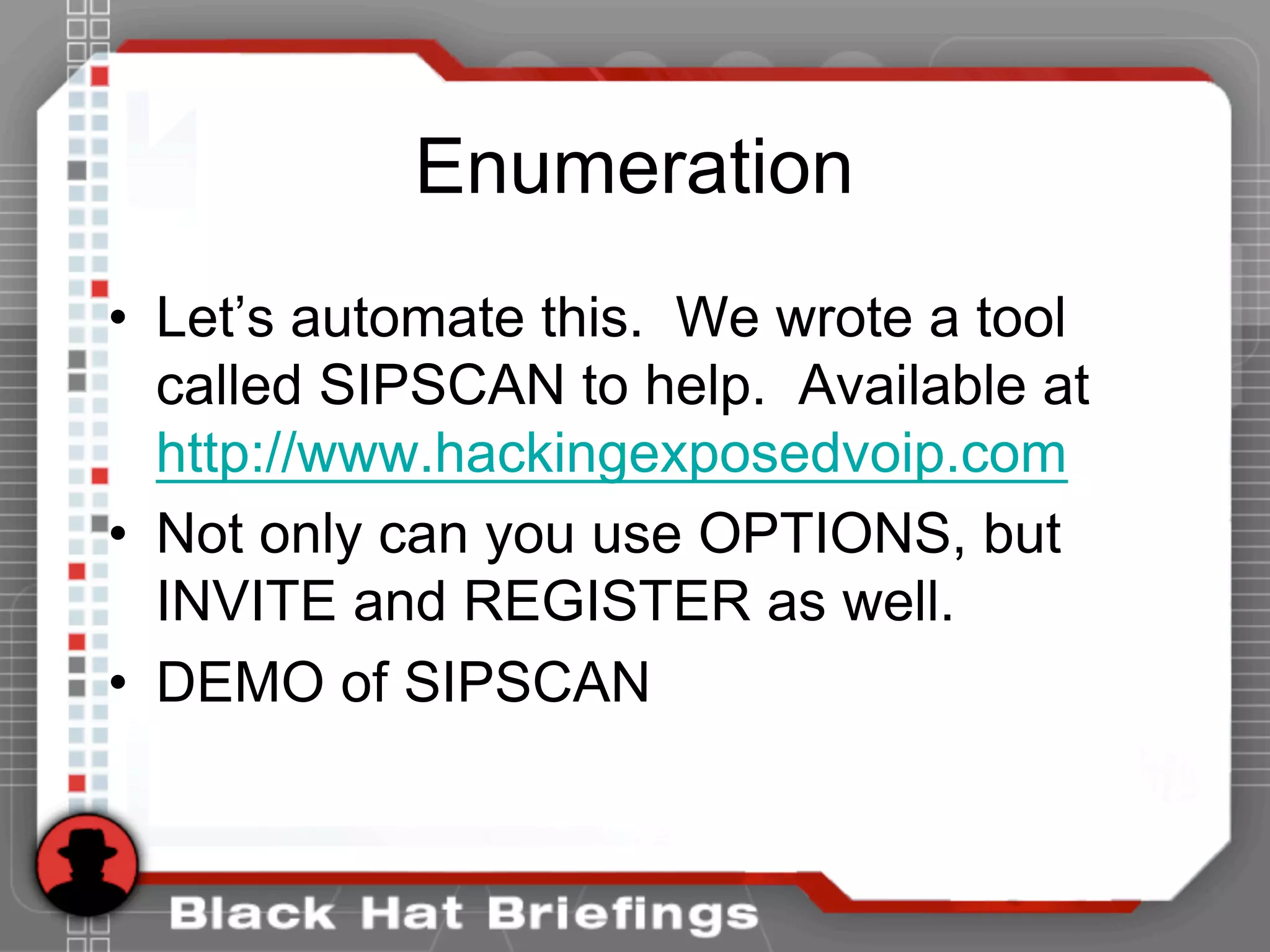 Enumeration
• Let’s automate this. We wrote a tool
called SIPSCAN to help. Available at
http://www.hackingexposedvoip.com
• Not only can you use OPTIONS, but
INVITE and REGISTER as well.
• DEMO of SIPSCAN
 