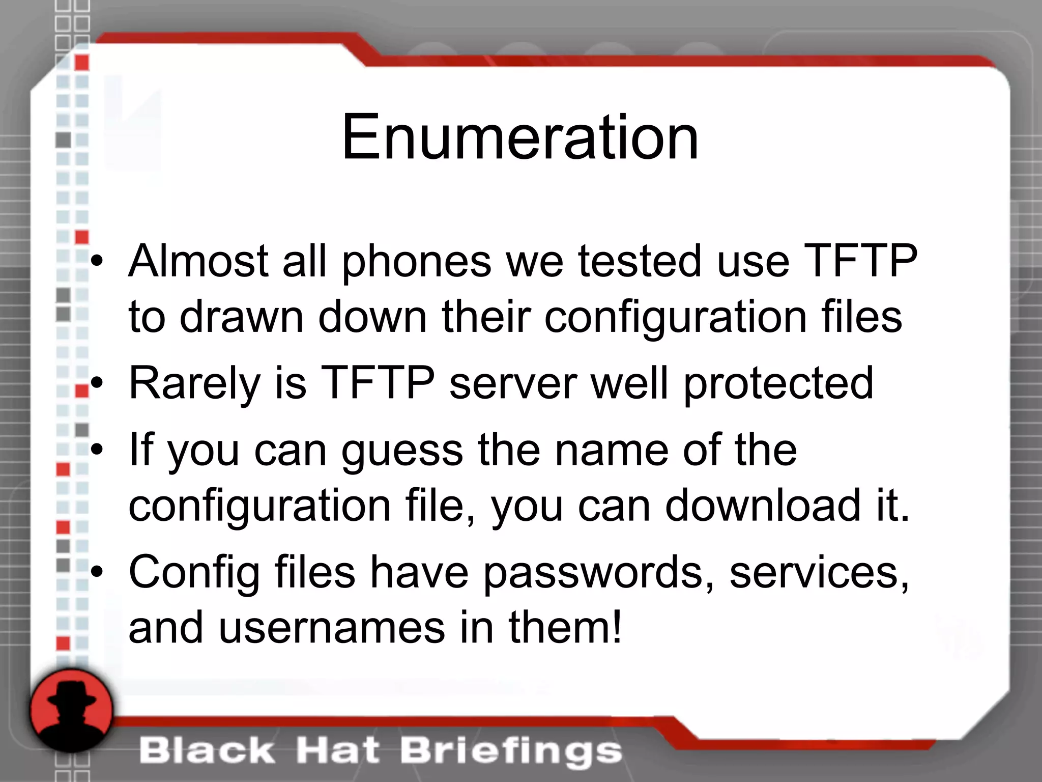 Enumeration
• Almost all phones we tested use TFTP
to drawn down their configuration files
• Rarely is TFTP server well protected
• If you can guess the name of the
configuration file, you can download it.
• Config files have passwords, services,
and usernames in them!
 