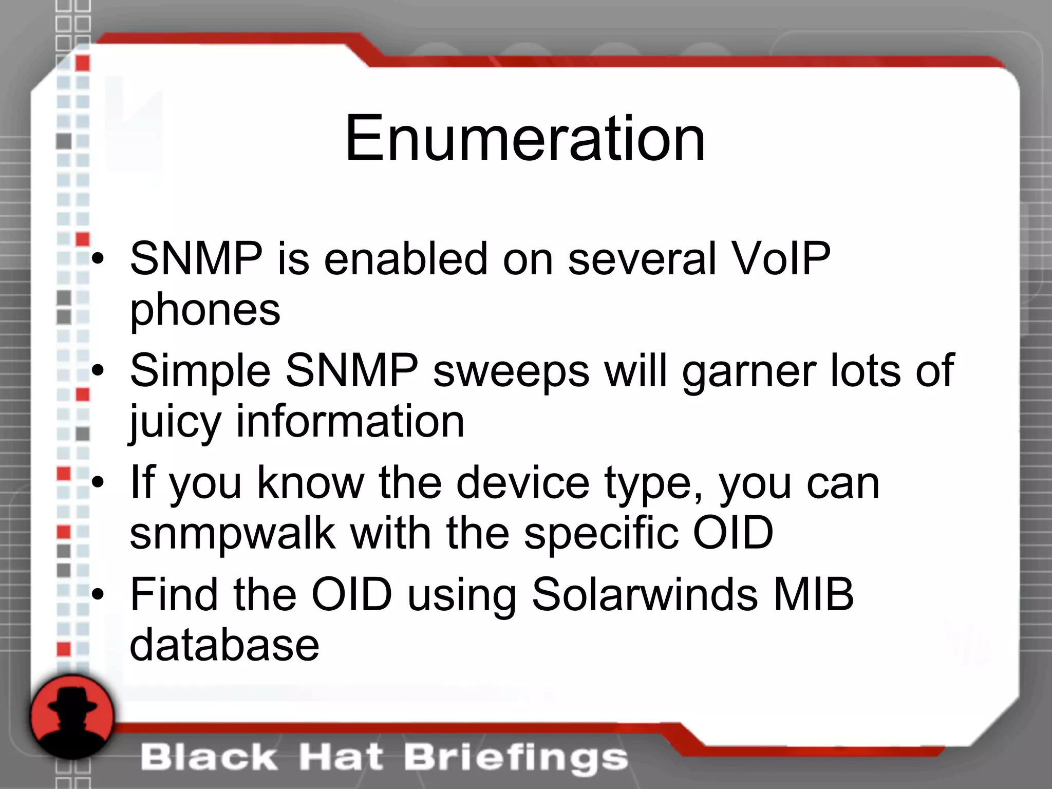 Enumeration
• SNMP is enabled on several VoIP
phones
• Simple SNMP sweeps will garner lots of
juicy information
• If you know the device type, you can
snmpwalk with the specific OID
• Find the OID using Solarwinds MIB
database
 