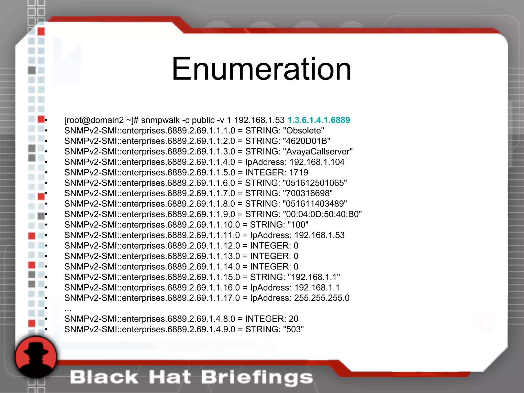 Enumeration
• [root@domain2 ~]# snmpwalk -c public -v 1 192.168.1.53 1.3.6.1.4.1.6889
• SNMPv2-SMI::enterprises.6889.2.69.1.1.1.0 = STRING: "Obsolete"
• SNMPv2-SMI::enterprises.6889.2.69.1.1.2.0 = STRING: "4620D01B"
• SNMPv2-SMI::enterprises.6889.2.69.1.1.3.0 = STRING: "AvayaCallserver"
• SNMPv2-SMI::enterprises.6889.2.69.1.1.4.0 = IpAddress: 192.168.1.104
• SNMPv2-SMI::enterprises.6889.2.69.1.1.5.0 = INTEGER: 1719
• SNMPv2-SMI::enterprises.6889.2.69.1.1.6.0 = STRING: "051612501065"
• SNMPv2-SMI::enterprises.6889.2.69.1.1.7.0 = STRING: "700316698"
• SNMPv2-SMI::enterprises.6889.2.69.1.1.8.0 = STRING: "051611403489"
• SNMPv2-SMI::enterprises.6889.2.69.1.1.9.0 = STRING: "00:04:0D:50:40:B0"
• SNMPv2-SMI::enterprises.6889.2.69.1.1.10.0 = STRING: "100"
• SNMPv2-SMI::enterprises.6889.2.69.1.1.11.0 = IpAddress: 192.168.1.53
• SNMPv2-SMI::enterprises.6889.2.69.1.1.12.0 = INTEGER: 0
• SNMPv2-SMI::enterprises.6889.2.69.1.1.13.0 = INTEGER: 0
• SNMPv2-SMI::enterprises.6889.2.69.1.1.14.0 = INTEGER: 0
• SNMPv2-SMI::enterprises.6889.2.69.1.1.15.0 = STRING: "192.168.1.1"
• SNMPv2-SMI::enterprises.6889.2.69.1.1.16.0 = IpAddress: 192.168.1.1
• SNMPv2-SMI::enterprises.6889.2.69.1.1.17.0 = IpAddress: 255.255.255.0
• ...
• SNMPv2-SMI::enterprises.6889.2.69.1.4.8.0 = INTEGER: 20
• SNMPv2-SMI::enterprises.6889.2.69.1.4.9.0 = STRING: "503"
 