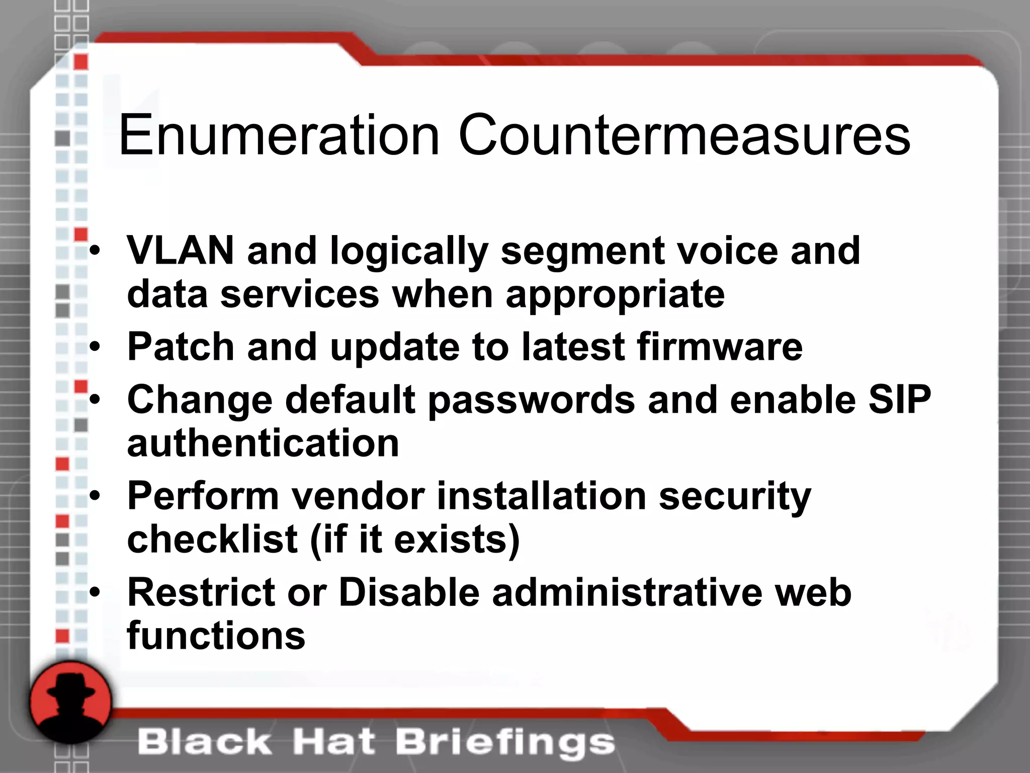 Enumeration Countermeasures
• VLAN and logically segment voice and
data services when appropriate
• Patch and update to latest firmware
• Change default passwords and enable SIP
authentication
• Perform vendor installation security
checklist (if it exists)
• Restrict or Disable administrative web
functions
 