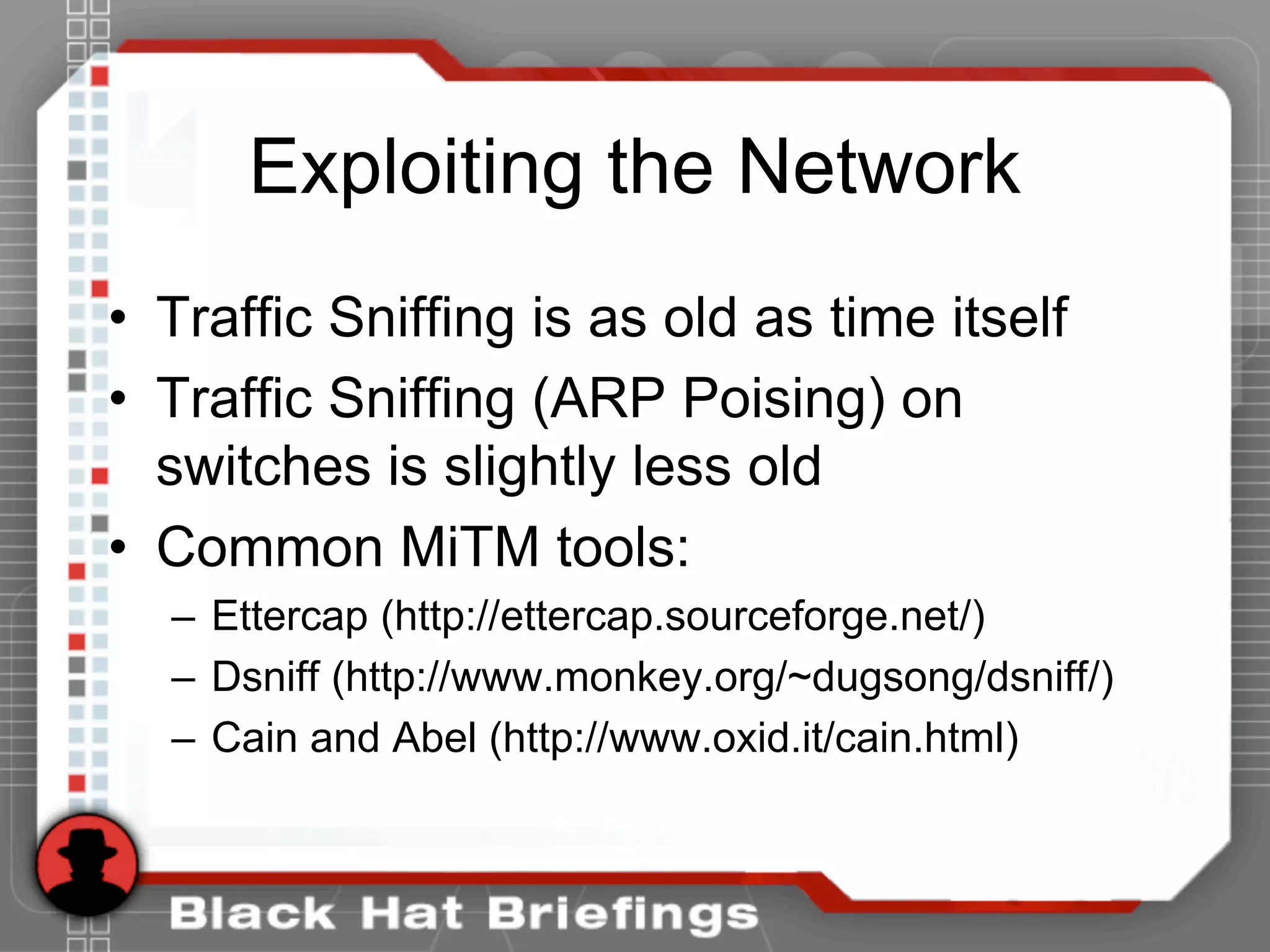 Exploiting the Network
• Traffic Sniffing is as old as time itself
• Traffic Sniffing (ARP Poising) on
switches is slightly less old
• Common MiTM tools:
– Ettercap (http://ettercap.sourceforge.net/)
– Dsniff (http://www.monkey.org/~dugsong/dsniff/)
– Cain and Abel (http://www.oxid.it/cain.html)
 