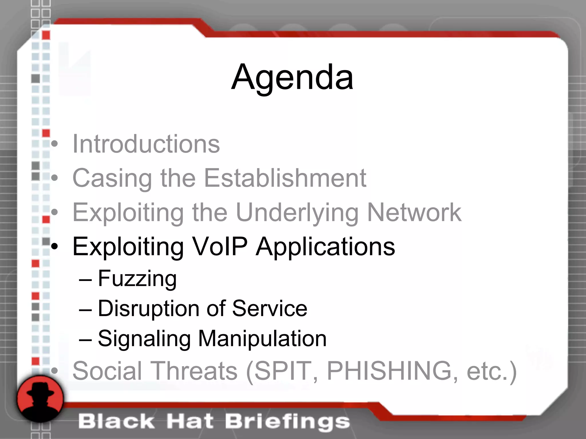 Agenda
• Introductions
• Casing the Establishment
• Exploiting the Underlying Network
• Exploiting VoIP Applications
– Fuzzing
– Disruption of Service
– Signaling Manipulation
• Social Threats (SPIT, PHISHING, etc.)
 