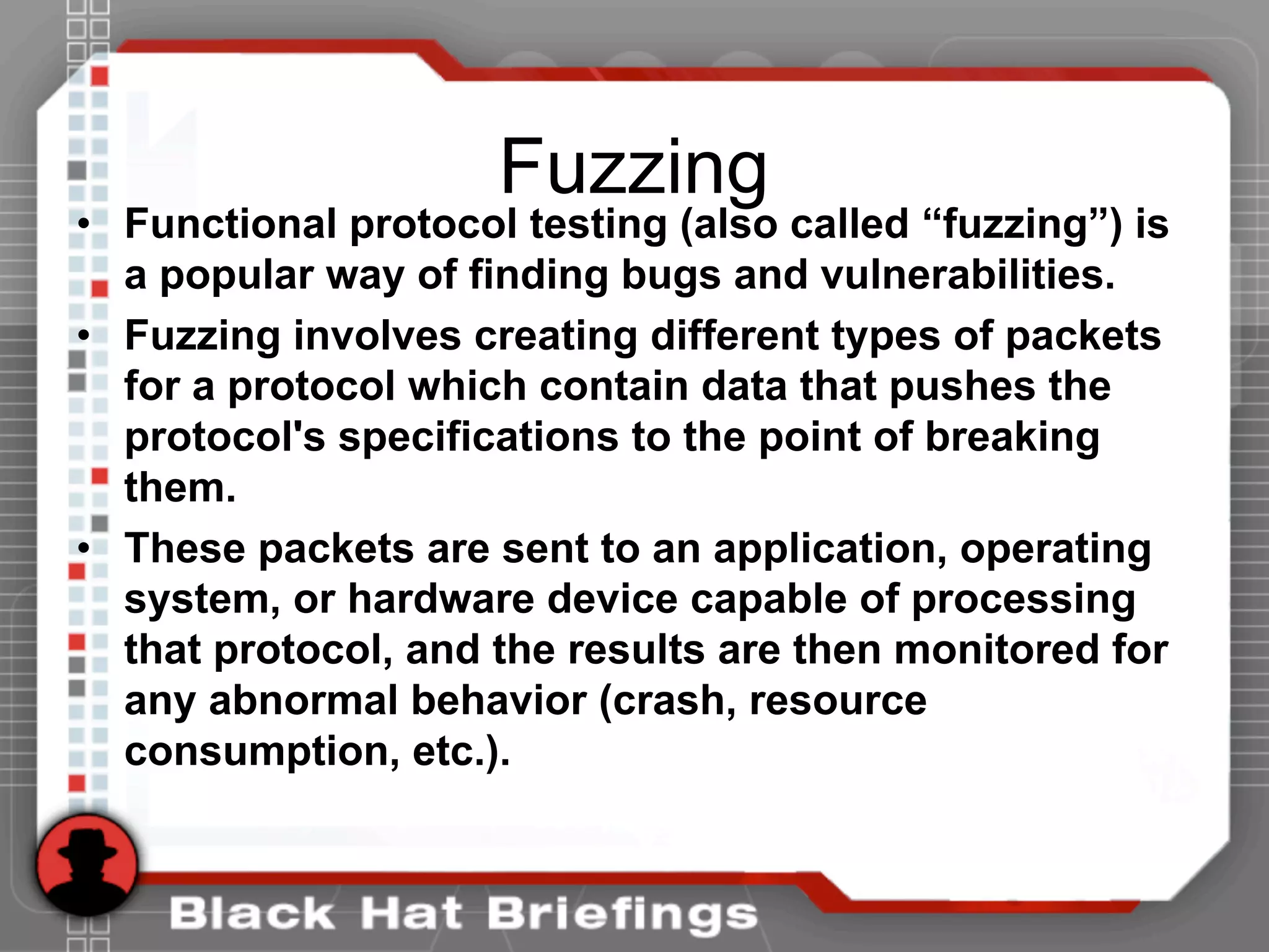 Fuzzing
• Functional protocol testing (also called “fuzzing”) is
a popular way of finding bugs and vulnerabilities.
• Fuzzing involves creating different types of packets
for a protocol which contain data that pushes the
protocol's specifications to the point of breaking
them.
• These packets are sent to an application, operating
system, or hardware device capable of processing
that protocol, and the results are then monitored for
any abnormal behavior (crash, resource
consumption, etc.).
 