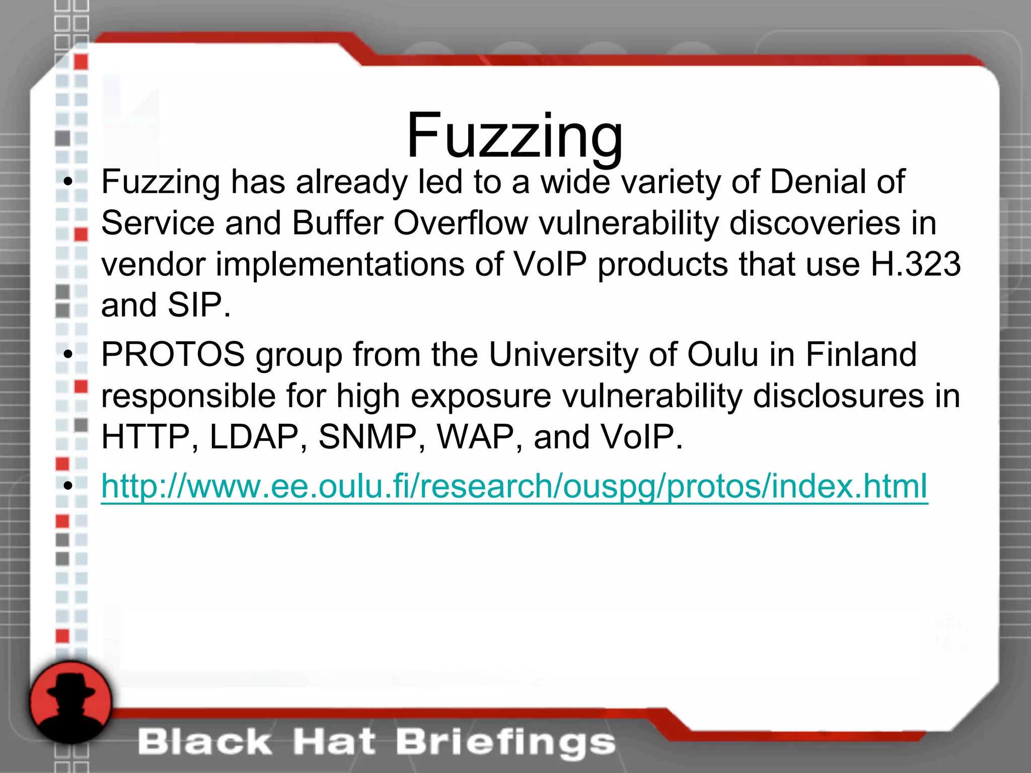 Fuzzing
• Fuzzing has already led to a wide variety of Denial of
Service and Buffer Overflow vulnerability discoveries in
vendor implementations of VoIP products that use H.323
and SIP.
• PROTOS group from the University of Oulu in Finland
responsible for high exposure vulnerability disclosures in
HTTP, LDAP, SNMP, WAP, and VoIP.
• http://www.ee.oulu.fi/research/ouspg/protos/index.html
 
