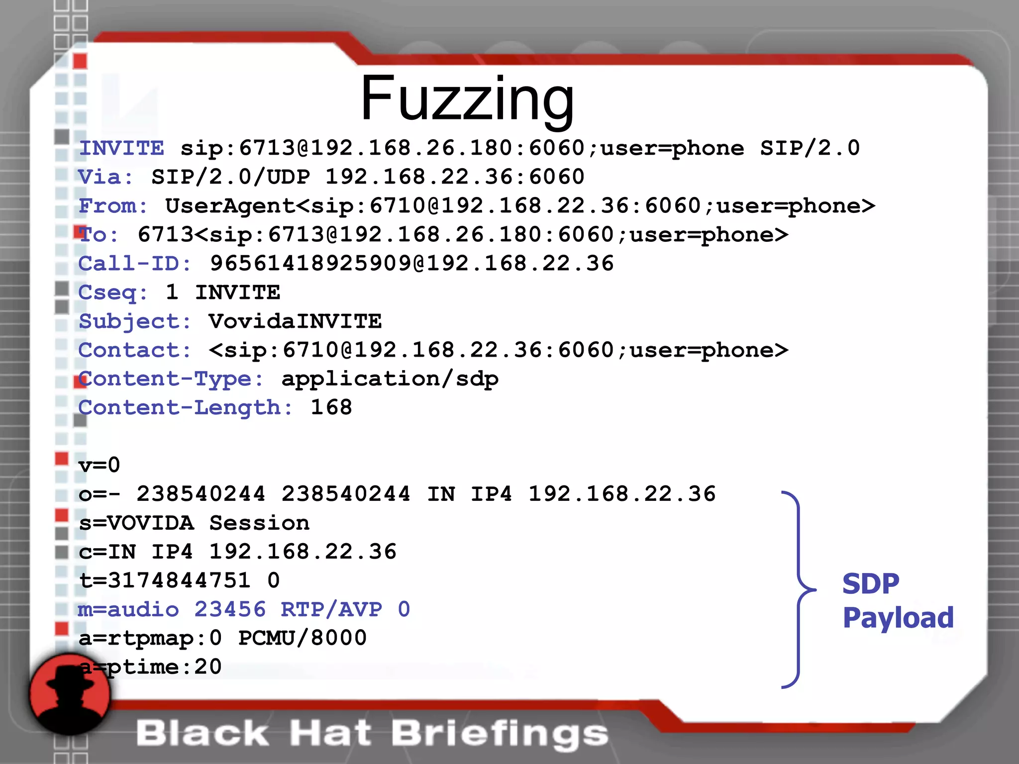Fuzzing
INVITE sip:6713@192.168.26.180:6060;user=phone SIP/2.0
Via: SIP/2.0/UDP 192.168.22.36:6060
From: UserAgent<sip:6710@192.168.22.36:6060;user=phone>
To: 6713<sip:6713@192.168.26.180:6060;user=phone>
Call-ID: 96561418925909@192.168.22.36
Cseq: 1 INVITE
Subject: VovidaINVITE
Contact: <sip:6710@192.168.22.36:6060;user=phone>
Content-Type: application/sdp
Content-Length: 168
v=0
o=- 238540244 238540244 IN IP4 192.168.22.36
s=VOVIDA Session
c=IN IP4 192.168.22.36
t=3174844751 0
m=audio 23456 RTP/AVP 0
a=rtpmap:0 PCMU/8000
a=ptime:20
SDP
Payload
 