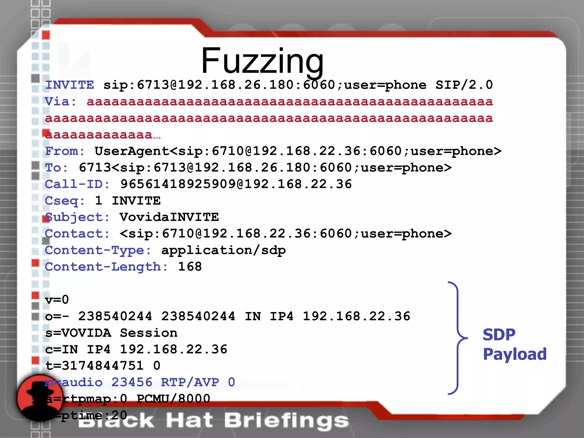 FuzzingINVITE sip:6713@192.168.26.180:6060;user=phone SIP/2.0
Via: aaaaaaaaaaaaaaaaaaaaaaaaaaaaaaaaaaaaaaaaaaaaaaaaa
aaaaaaaaaaaaaaaaaaaaaaaaaaaaaaaaaaaaaaaaaaaaaaaaaaaaaa
aaaaaaaaaaaaa…
From: UserAgent<sip:6710@192.168.22.36:6060;user=phone>
To: 6713<sip:6713@192.168.26.180:6060;user=phone>
Call-ID: 96561418925909@192.168.22.36
Cseq: 1 INVITE
Subject: VovidaINVITE
Contact: <sip:6710@192.168.22.36:6060;user=phone>
Content-Type: application/sdp
Content-Length: 168
v=0
o=- 238540244 238540244 IN IP4 192.168.22.36
s=VOVIDA Session
c=IN IP4 192.168.22.36
t=3174844751 0
m=audio 23456 RTP/AVP 0
a=rtpmap:0 PCMU/8000
a=ptime:20
SDP
Payload
 