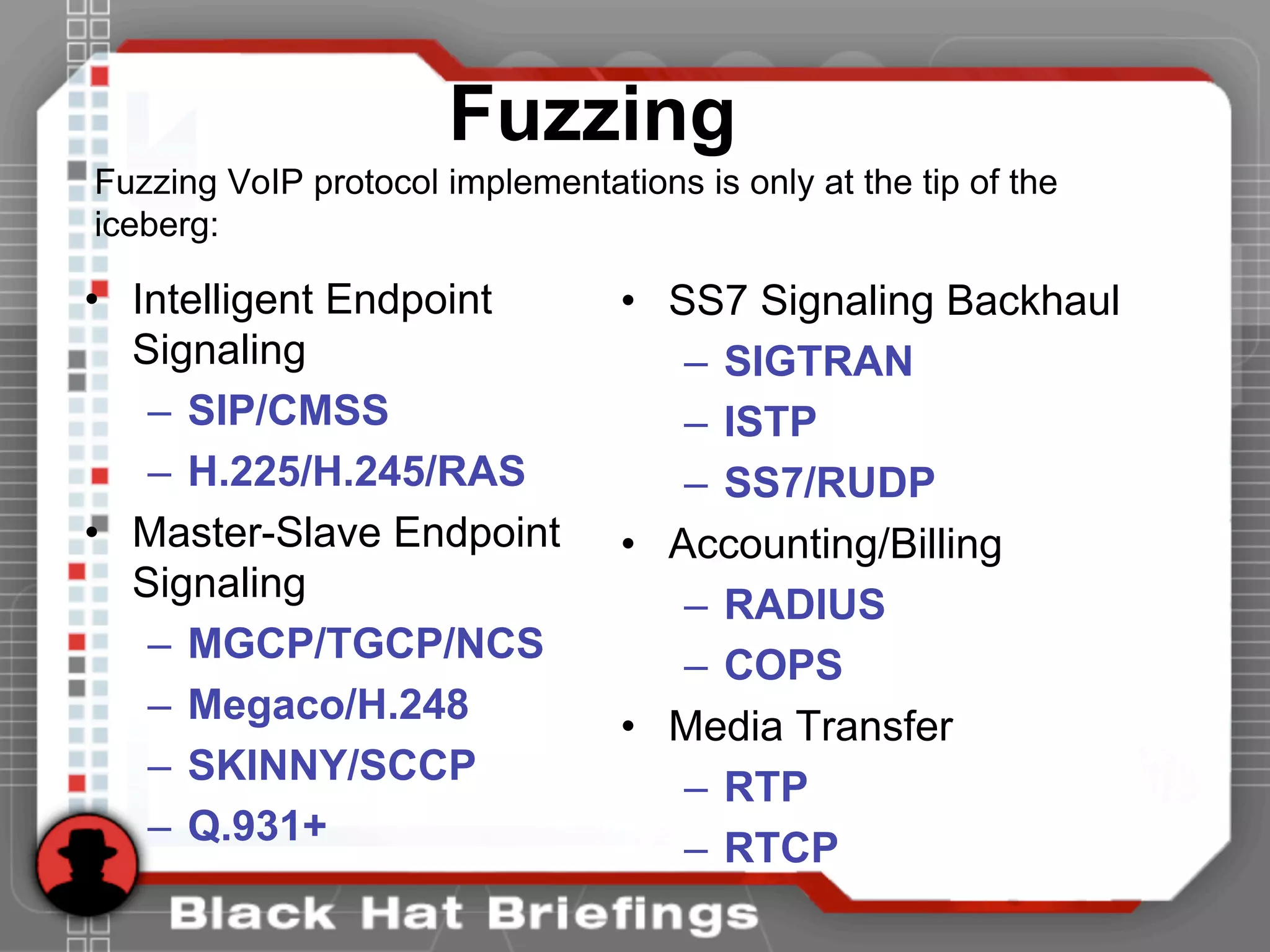 • Intelligent Endpoint
Signaling
– SIP/CMSS
– H.225/H.245/RAS
• Master-Slave Endpoint
Signaling
– MGCP/TGCP/NCS
– Megaco/H.248
– SKINNY/SCCP
– Q.931+
• SS7 Signaling Backhaul
– SIGTRAN
– ISTP
– SS7/RUDP
• Accounting/Billing
– RADIUS
– COPS
• Media Transfer
– RTP
– RTCP
Fuzzing
Fuzzing VoIP protocol implementations is only at the tip of the
iceberg:
 