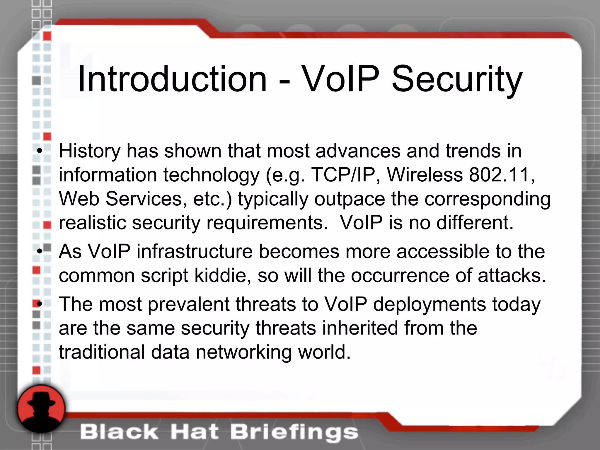 Introduction - VoIP Security
• History has shown that most advances and trends in
information technology (e.g. TCP/IP, Wireless 802.11,
Web Services, etc.) typically outpace the corresponding
realistic security requirements. VoIP is no different.
• As VoIP infrastructure becomes more accessible to the
common script kiddie, so will the occurrence of attacks.
• The most prevalent threats to VoIP deployments today
are the same security threats inherited from the
traditional data networking world.
 