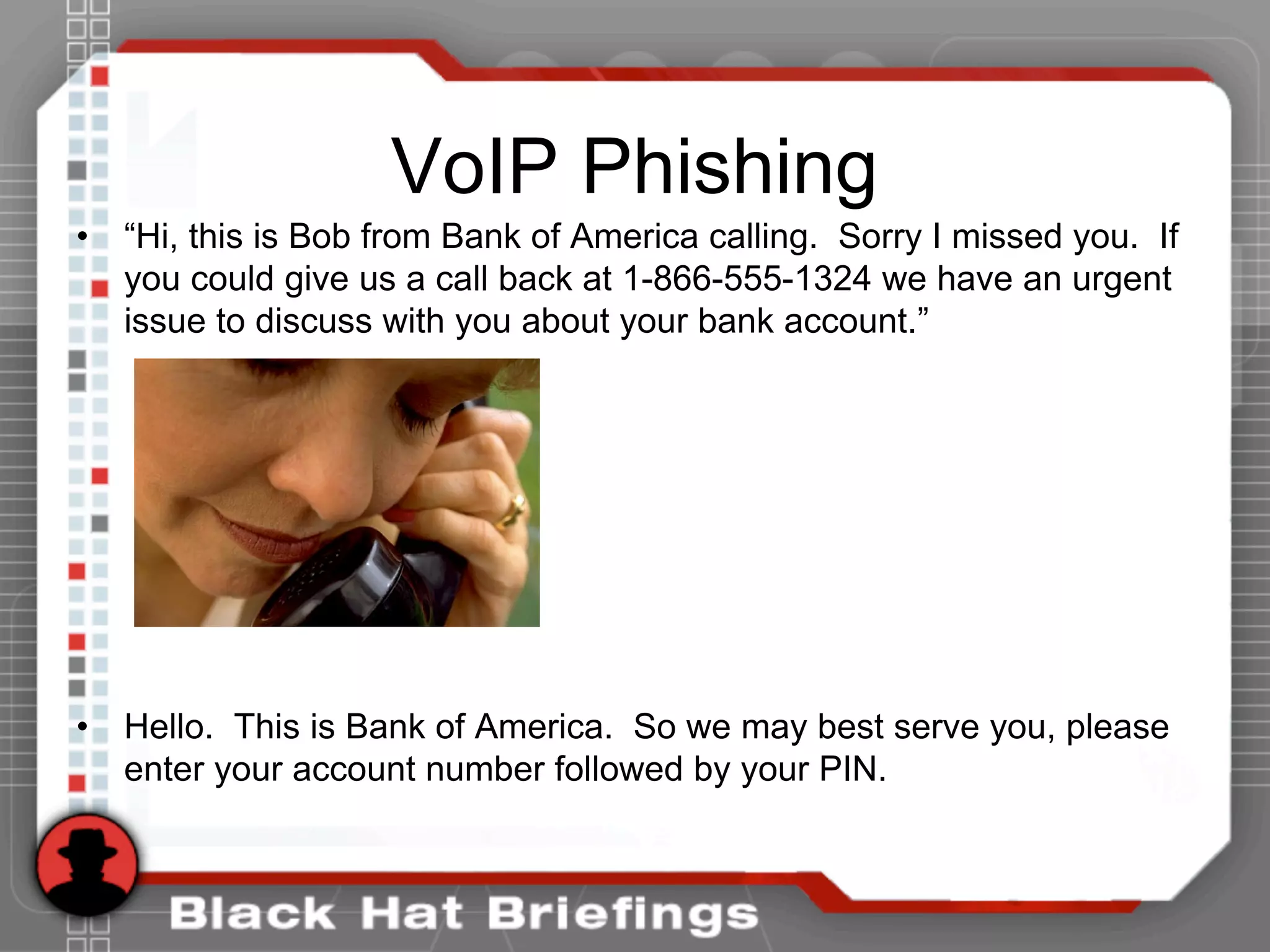 VoIP Phishing
• “Hi, this is Bob from Bank of America calling. Sorry I missed you. If
you could give us a call back at 1-866-555-1324 we have an urgent
issue to discuss with you about your bank account.”
• Hello. This is Bank of America. So we may best serve you, please
enter your account number followed by your PIN.
 