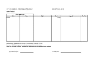 CITY OF HOBOKEN - NEW REQUEST SUMMARY                                                              BUDGET YEAR: 2010

DEPARTMENT:

                   Type of Request
           Gain                         Loss                             Origin                          Cost            Impact   Yes/No
NURSE                                                                                                           84,500




Refer to new as GAIN and any old programs or functions being substituted as LOSS.
Example of ORIGIN are: request from residents, employees, Dept Sub Committee.
Note: This form must be printed, signed by your department head and sent to my office via email.




     Department Head:                                                                              Fiscal Monitor:
 