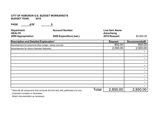 CITY OF HOBOKEN O.E. BUDGET WORKSHEETS
BUDGET YEAR:     2010

PAGE                 4 OF                     9

Department:                                       Account Number:                            Line Item Name:
HEALTH                                                                                       Advertising
2009 Appropriation:                               2009 Expenditure (est.):                   2010 Request:          $2,850.00

Description and Detailed Explanation*                                                            Request       Recommended#
Advertisement for personnel (Star-Ledger, Jersey Journal)                                            850.00           850.00
Advertisemnts for clinics (Hoboken Reporter)                                                       2,000.00         2,000.00
                                                                                                                          -
                                                                                                                          -
                                                                                                                          -
                                                                                                                          -
                                                                                                                          -
                                                                                                                          -
                                                                                                                          -
                                                                                                                          -
                                                                                                                          -
                                                                                                                          -
                                                                                                                          -
* Describe all components that comprise this line item with justifications for any   Total       2,850.00         2,850.00
  proposed increases or decreases.
  Attach documentation as necessary
 