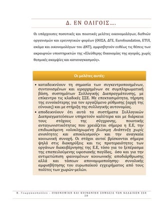 Β . Γ ε ω ρ γ α κ ο π ο ύ λ ο υ - Ο Ι Κ Ο Ν Ο Μ Ι Κ Η Κ Α Ι Κ Ο Ι Ν Ω Ν Ι Κ Η Σ Η Μ Α Σ Ι Α Τ Ω Ν Κ Λ Α Δ Ι Κ Ω Ν Σ Σ Ε
2 8
Δ. ΕΝ ΟΛΙΓΟΙΣ….
Οι υπϊρχουςεσ ποςοτικϋσ και ποιοτικϋσ μελϋτεσ οικονομολόγων, διεθνών
οργανιςμών και ερευνητικών φορϋων (ΟΟΣΑ, ΔΓΕ, Eurofoundation, ETUI,
ακόμα και οικονομολόγων του ΔΝΤ), αμφιςβητούν ευθϋωσ τισ θϋςεισ των
ακραιφνών υποςτηρικτών τησ «Ελεύθερησ Οικονομύασ τησ αγορϊσ, χωρύσ
θεςμικϋσ ακαμψύεσ και καταναγκαςμούσ».
Οι μελζτεσ αυτζσ:
• καταδεικνύουν τη ςημαςύα των ςυγκεντροποιημϋνων,
ςυντονιςμϋνων και ιεραρχημϋνων ςε ςυμπληρωματικό
βϊςη, ςυςτημϊτων Συλλογικόσ Διαπραγμϊτευςησ, με
επύκεντρο τισ κλαδικϋσ ΣΣΕ. Με επεκταςιμότητα, τόρηςη
τησ ευνοώκότερησ για τον εργαζόμενο ρύθμιςησ (αρχό τησ
εύνοιασ) και με ςτόριξη τησ ςυλλογικόσ αυτονομύασ.
• αποδεικνύουν ότι αυτϊ τα ςυςτόματα Συλλογικών
Διαπραγματεύςεων υπηρετούν καλύτερα και με διϊρκεια
τουσ ςτόχουσ τησ ςύγχρονησ, ποιοτικόσ
ανταγωνιςτικότητασ που χρειϊζεται ςόμερα η Ε.Ε, την
επιδιωκόμενη «ολοκληρωμϋνη βιώςιμη Ανϊπτυξη χωρύσ
ανιςότητεσ και αποκλειςμούσ» και την αναγκαύα
κοινωνικό ςυνοχό. Οι ςτόχοι αυτού βρύςκονται ςόμερα
ψηλϊ ςτισ διακηρύξεισ και τισ προτεραιότητεσ των
οργϊνων διακυβϋρνηςησ τησ Ε.Ε, τόςο για το ξεπϋραςμα
τησ επαπειλούμενησ υφεςιακόσ παγύδασ, όςο και για την
αντιμετώπιςη φαινομϋνων κοινωνικόσ αποδιϊρθρωςησ
αλλϊ και τϊςεων απονομιμοπούηςησ- ςυνολικόσ
αμφιςβότηςησ του ευρωπαώκού εγχειρόματοσ από τουσ
πολύτεσ των χωρών-μελών.
 