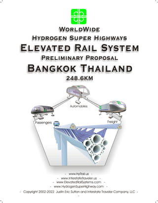 WorldWide
Hydrogen Super Highways
Elevated Rail System
Preliminary Proposal
Bangkok Thailand
248.6KM
- Copyright 2002-2022 Justin Eric Sutton and Interstate Traveler Company, LLC -
-
- www.HydrogenSuperHighway.com -
- www.ElevatedRailSystems.com -
- www.HyRail.us -
- www.InterstateTraveler.us -
Passengers
Automobiles
Freight
 