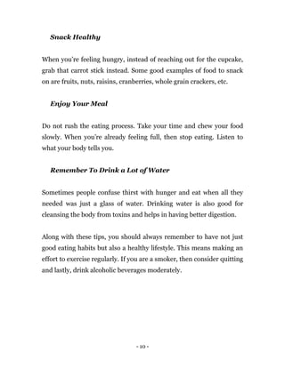 - 10 -
Snack Healthy
When you’re feeling hungry, instead of reaching out for the cupcake,
grab that carrot stick instead. Some good examples of food to snack
on are fruits, nuts, raisins, cranberries, whole grain crackers, etc.
Enjoy Your Meal
Do not rush the eating process. Take your time and chew your food
slowly. When you’re already feeling full, then stop eating. Listen to
what your body tells you.
Remember To Drink a Lot of Water
Sometimes people confuse thirst with hunger and eat when all they
needed was just a glass of water. Drinking water is also good for
cleansing the body from toxins and helps in having better digestion.
Along with these tips, you should always remember to have not just
good eating habits but also a healthy lifestyle. This means making an
effort to exercise regularly. If you are a smoker, then consider quitting
and lastly, drink alcoholic beverages moderately.
 
