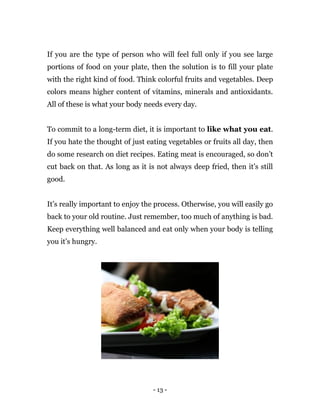 - 13 -
If you are the type of person who will feel full only if you see large
portions of food on your plate, then the solution is to fill your plate
with the right kind of food. Think colorful fruits and vegetables. Deep
colors means higher content of vitamins, minerals and antioxidants.
All of these is what your body needs every day.
To commit to a long-term diet, it is important to like what you eat.
If you hate the thought of just eating vegetables or fruits all day, then
do some research on diet recipes. Eating meat is encouraged, so don’t
cut back on that. As long as it is not always deep fried, then it’s still
good.
It’s really important to enjoy the process. Otherwise, you will easily go
back to your old routine. Just remember, too much of anything is bad.
Keep everything well balanced and eat only when your body is telling
you it’s hungry.
 