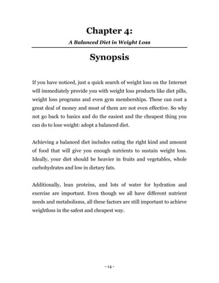 - 14 -
Chapter 4:
A Balanced Diet in Weight Loss
Synopsis
If you have noticed, just a quick search of weight loss on the Internet
will immediately provide you with weight loss products like diet pills,
weight loss programs and even gym memberships. These can cost a
great deal of money and most of them are not even effective. So why
not go back to basics and do the easiest and the cheapest thing you
can do to lose weight: adopt a balanced diet.
Achieving a balanced diet includes eating the right kind and amount
of food that will give you enough nutrients to sustain weight loss.
Ideally, your diet should be heavier in fruits and vegetables, whole
carbohydrates and low in dietary fats.
Additionally, lean proteins, and lots of water for hydration and
exercise are important. Even though we all have different nutrient
needs and metabolisms, all these factors are still important to achieve
weightloss in the safest and cheapest way.
 