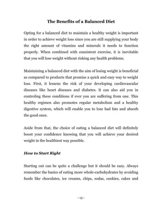 - 15 -
The Benefits of a Balanced Diet
Opting for a balanced diet to maintain a healthy weight is important
in order to achieve weight loss since you are still supplying your body
the right amount of vitamins and minerals it needs to function
properly. When combined with consistent exercise, it is inevitable
that you will lose weight without risking any health problems.
Maintaining a balanced diet with the aim of losing weight is beneficial
as compared to products that promise a quick and easy way to weight
loss. First, it lessens the risk of your developing cardiovascular
diseases like heart diseases and diabetes. It can also aid you in
controling these conditions if ever you are suffering from one. This
healthy regimen also promotes regular metabolism and a healthy
digestive system, which will enable you to lose bad fats and absorb
the good ones.
Aside from that, the choice of eating a balanced diet will definitely
boost your confidence knowing that you will achieve your desired
weight in the healthiest way possible.
How to Start Right
Starting out can be quite a challenge but it should be easy. Always
remember the basics of eating more whole-carbohydrates by avoiding
foods like chocolates, ice creams, chips, sodas, cookies, cakes and
 