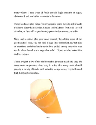 - 16 -
many others. These types of foods contain high amounts of sugar,
cholesterol, salt and other unwanted substances.
These foods are also called ‘empty calories’ since they do not provide
nutrients other than calories. Choose to drink fresh fruit juice instead
of sodas, as they add approximately 500 calories more to your diet.
With that in mind, plan your meal correctly by adding more of the
good kinds of food. You can have a high-fiber cereal with low-fat milk
at breakfast, and then lunch would be a grilled turkey sandwich over
whole wheat bread and a vegetable salad. Dinner can be baked fish
and vegetables.
These are just a few of the simple dishes you can make and they are
even easier to prepare. Just keep in mind that every meal should
contain a variety of foods, such as fruits, lean proteins, vegetables and
high-fiber carbohydrates.
 