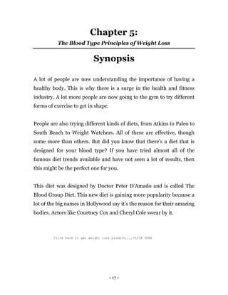 - 17 -
Chapter 5:
The Blood Type Principles of Weight Loss
Synopsis
A lot of people are now understanding the importance of having a
healthy body. This is why there is a surge in the health and fitness
industry. A lot more people are now going to the gym to try different
forms of exercise to get in shape.
People are also trying different kinds of diets, from Atkins to Paleo to
South Beach to Weight Watchers. All of these are effective, though
some more than others. But did you know that there’s a diet that is
designed for your blood type? If you have tried almost all of the
famous diet trends available and have not seen a lot of results, then
this might be the perfect one for you.
This diet was designed by Doctor Peter D’Amado and is called The
Blood Group Diet. This new diet is gaining more popularity because a
lot of the big names in Hollywood say it’s the reason for their amazing
bodies. Actors like Courtney Cox and Cheryl Cole swear by it.
Click here to get weight loss product,,,,CLICK HERE
 
