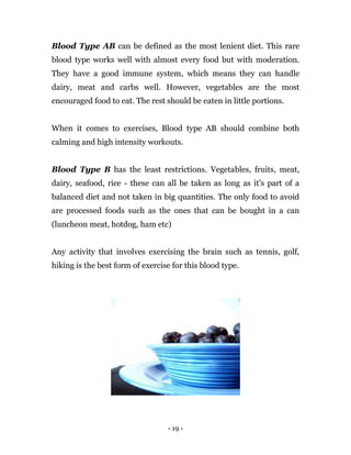 - 19 -
Blood Type AB can be defined as the most lenient diet. This rare
blood type works well with almost every food but with moderation.
They have a good immune system, which means they can handle
dairy, meat and carbs well. However, vegetables are the most
encouraged food to eat. The rest should be eaten in little portions.
When it comes to exercises, Blood type AB should combine both
calming and high intensity workouts.
Blood Type B has the least restrictions. Vegetables, fruits, meat,
dairy, seafood, rice - these can all be taken as long as it’s part of a
balanced diet and not taken in big quantities. The only food to avoid
are processed foods such as the ones that can be bought in a can
(luncheon meat, hotdog, ham etc)
Any activity that involves exercising the brain such as tennis, golf,
hiking is the best form of exercise for this blood type.
 
