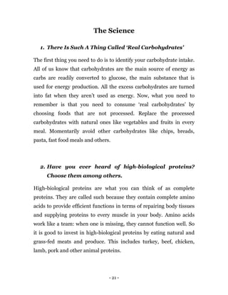 - 21 -
The Science
1. There Is Such A Thing Called ‘Real Carbohydrates’
The first thing you need to do is to identify your carbohydrate intake.
All of us know that carbohydrates are the main source of energy as
carbs are readily converted to glucose, the main substance that is
used for energy production. All the excess carbohydrates are turned
into fat when they aren’t used as energy. Now, what you need to
remember is that you need to consume ‘real carbohydrates’ by
choosing foods that are not processed. Replace the processed
carbohydrates with natural ones like vegetables and fruits in every
meal. Momentarily avoid other carbohydrates like chips, breads,
pasta, fast food meals and others.
2. Have you ever heard of high-biological proteins?
Choose them among others.
High-biological proteins are what you can think of as complete
proteins. They are called such because they contain complete amino
acids to provide efficient functions in terms of repairing body tissues
and supplying proteins to every muscle in your body. Amino acids
work like a team: when one is missing, they cannot function well. So
it is good to invest in high-biological proteins by eating natural and
grass-fed meats and produce. This includes turkey, beef, chicken,
lamb, pork and other animal proteins.
 