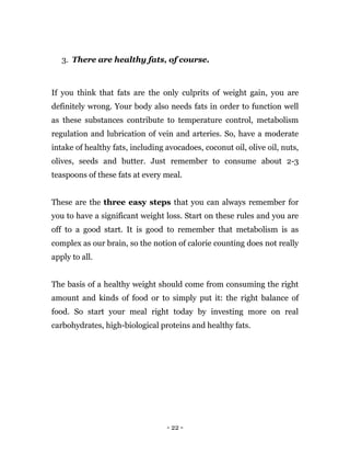 - 22 -
3. There are healthy fats, of course.
If you think that fats are the only culprits of weight gain, you are
definitely wrong. Your body also needs fats in order to function well
as these substances contribute to temperature control, metabolism
regulation and lubrication of vein and arteries. So, have a moderate
intake of healthy fats, including avocadoes, coconut oil, olive oil, nuts,
olives, seeds and butter. Just remember to consume about 2-3
teaspoons of these fats at every meal.
These are the three easy steps that you can always remember for
you to have a significant weight loss. Start on these rules and you are
off to a good start. It is good to remember that metabolism is as
complex as our brain, so the notion of calorie counting does not really
apply to all.
The basis of a healthy weight should come from consuming the right
amount and kinds of food or to simply put it: the right balance of
food. So start your meal right today by investing more on real
carbohydrates, high-biological proteins and healthy fats.
 