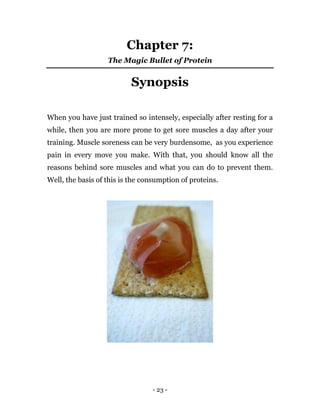 - 23 -
Chapter 7:
The Magic Bullet of Protein
Synopsis
When you have just trained so intensely, especially after resting for a
while, then you are more prone to get sore muscles a day after your
training. Muscle soreness can be very burdensome, as you experience
pain in every move you make. With that, you should know all the
reasons behind sore muscles and what you can do to prevent them.
Well, the basis of this is the consumption of proteins.
 