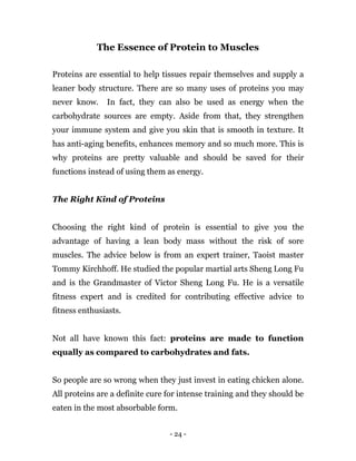 - 24 -
The Essence of Protein to Muscles
Proteins are essential to help tissues repair themselves and supply a
leaner body structure. There are so many uses of proteins you may
never know. In fact, they can also be used as energy when the
carbohydrate sources are empty. Aside from that, they strengthen
your immune system and give you skin that is smooth in texture. It
has anti-aging benefits, enhances memory and so much more. This is
why proteins are pretty valuable and should be saved for their
functions instead of using them as energy.
The Right Kind of Proteins
Choosing the right kind of protein is essential to give you the
advantage of having a lean body mass without the risk of sore
muscles. The advice below is from an expert trainer, Taoist master
Tommy Kirchhoff. He studied the popular martial arts Sheng Long Fu
and is the Grandmaster of Victor Sheng Long Fu. He is a versatile
fitness expert and is credited for contributing effective advice to
fitness enthusiasts.
Not all have known this fact: proteins are made to function
equally as compared to carbohydrates and fats.
So people are so wrong when they just invest in eating chicken alone.
All proteins are a definite cure for intense training and they should be
eaten in the most absorbable form.
 