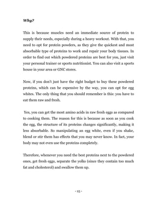 - 25 -
Why?
This is because muscles need an immediate source of protein to
supply their needs, especially during a heavy workout. With that, you
need to opt for protein powders, as they give the quickest and most
absorbable type of proteins to work and repair your body tissues. In
order to find out which powdered proteins are best for you, just visit
your personal trainer or sports nutritionist. You can also visit a sports
house in your area or GNC stores.
Now, if you don’t just have the right budget to buy these powdered
proteins, which can be expensive by the way, you can opt for egg
whites. The only thing that you should remember is this: you have to
eat them raw and fresh.
Yes, you can get the most amino acids in raw fresh eggs as compared
to cooking them. The reason for this is because as soon as you cook
the egg, the structure of its proteins changes significantly, making it
less absorbable. So manipulating an egg white, even if you shake,
blend or stir them has effects that you may never know. In fact, your
body may not even use the proteins completely.
Therefore, whenever you need the best proteins next to the powdered
ones, get fresh eggs, separate the yolks (since they contain too much
fat and cholesterol) and swallow them up.
 