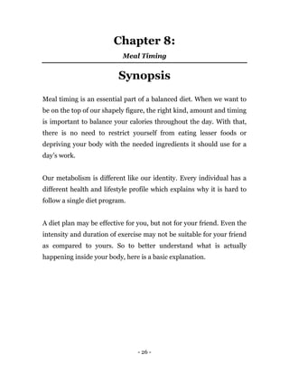 - 26 -
Chapter 8:
Meal Timing
Synopsis
Meal timing is an essential part of a balanced diet. When we want to
be on the top of our shapely figure, the right kind, amount and timing
is important to balance your calories throughout the day. With that,
there is no need to restrict yourself from eating lesser foods or
depriving your body with the needed ingredients it should use for a
day’s work.
Our metabolism is different like our identity. Every individual has a
different health and lifestyle profile which explains why it is hard to
follow a single diet program.
A diet plan may be effective for you, but not for your friend. Even the
intensity and duration of exercise may not be suitable for your friend
as compared to yours. So to better understand what is actually
happening inside your body, here is a basic explanation.
 