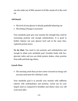 - 28 -
can also make use of little amount of oil like canola oil or flax seed
oil.
AM Snack
 The level of your glucose is already gradually balancing out
 The feeling of hunger is increased
Your metabolic goal: give your muscles the strength they need by
consuming proteins and enough carbohydrates. It is good to
further balance out your glucose level and at the same time,
replenish protein stores.
To do that: You need to mix proteins and carbohydrates just
enough to attain your metabolic goal. Consider foods with low-
glycemic index and you can drink protein shakes, whey proteins
from milk and fresh egg whites.
Lunch Time
 The morning snack that you have eaten is burned as energy and
you may need more for a full day’s work.
Your metabolic goal is to provide your muscles with sufficient
calories with carbohydrates and proteins. Lunch can be your
largest meal as compared to breakfast and dinner since you will
work more after.
 