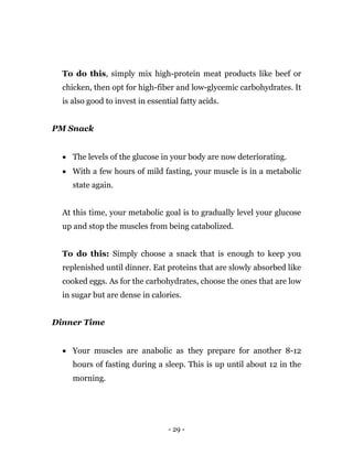 - 29 -
To do this, simply mix high-protein meat products like beef or
chicken, then opt for high-fiber and low-glycemic carbohydrates. It
is also good to invest in essential fatty acids.
PM Snack
 The levels of the glucose in your body are now deteriorating.
 With a few hours of mild fasting, your muscle is in a metabolic
state again.
At this time, your metabolic goal is to gradually level your glucose
up and stop the muscles from being catabolized.
To do this: Simply choose a snack that is enough to keep you
replenished until dinner. Eat proteins that are slowly absorbed like
cooked eggs. As for the carbohydrates, choose the ones that are low
in sugar but are dense in calories.
Dinner Time
 Your muscles are anabolic as they prepare for another 8-12
hours of fasting during a sleep. This is up until about 12 in the
morning.
 