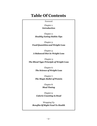 - 3 -
Table Of Contents
Foreword
Chapter 1:
Introduction
Chapter 2:
Healthy Eating Habits Tips
Chapter 3:
Food Quantities and Weight Loss
Chapter 4:
A Balanced Diet In Weight Loss
Chapter 5:
The Blood Type Principle of Weight Loss
Chapter 6:
The Science of Weight Loss
Chapter 7:
The Magic Bullet of Protein
Chapter 8:
Meal Timing
Chapter 9:
Calorie Counting Is Dead
Wrapping Up
Benefits Of Right Food To Health
 