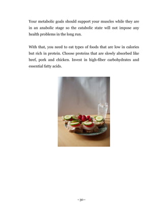 - 30 -
Your metabolic goals should support your muscles while they are
in an anabolic stage so the catabolic state will not impose any
health problems in the long run.
With that, you need to eat types of foods that are low in calories
but rich in protein. Choose proteins that are slowly absorbed like
beef, pork and chicken. Invest in high-fiber carbohydrates and
essential fatty acids.
 