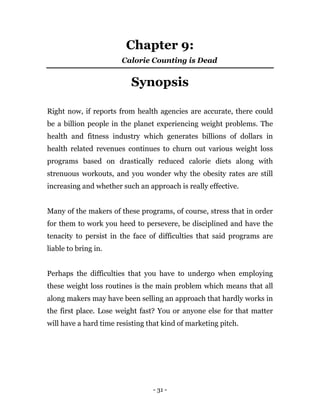 - 31 -
Chapter 9:
Calorie Counting is Dead
Synopsis
Right now, if reports from health agencies are accurate, there could
be a billion people in the planet experiencing weight problems. The
health and fitness industry which generates billions of dollars in
health related revenues continues to churn out various weight loss
programs based on drastically reduced calorie diets along with
strenuous workouts, and you wonder why the obesity rates are still
increasing and whether such an approach is really effective.
Many of the makers of these programs, of course, stress that in order
for them to work you heed to persevere, be disciplined and have the
tenacity to persist in the face of difficulties that said programs are
liable to bring in.
Perhaps the difficulties that you have to undergo when employing
these weight loss routines is the main problem which means that all
along makers may have been selling an approach that hardly works in
the first place. Lose weight fast? You or anyone else for that matter
will have a hard time resisting that kind of marketing pitch.
 