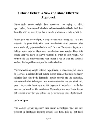 - 32 -
Calorie Deficit, a New and More Effective
Approach
Fortunately, some weight loss advocates are trying to shift
approaches, from low-calorie diets to less stressful methods. And they
base the shift on something that’s simple and logical – calorie deficit.
When you are overweight, it only means one thing; you have fat
deposits in your body that your metabolism can’t process. The
question is why your metabolism can’t do that. The answer is you are
taking more calories than your metabolism can handle. Does this
mean that you have to starve yourself in order to lose weight? Of
course not, you will be risking your health if you do that and you will
end up dealing with worse problems than before.
The key to losing weight without experiencing a whole range of issues
is to create a calorie deficit, which simply means that you eat fewer
calories than your body demands. Fewer calories are the keywords,
not zero-calories. When you take in fewer calories and you work out,
your body starts burning your fat deposits to supply you with the
energy you need for the workouts. Naturally when your body burns
fat deposits every day you will not be far away from your ideal weight.
Advantages
The calorie deficit approach has many advantages that are not
present in drastically reduced weight loss diets. You do not need
 