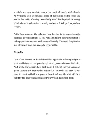 - 33 -
specially prepared meals to ensure the required calorie intake levels.
All you need to is to eliminate some of the calorie loaded foods you
are in the habit of eating. Your body won’t be deprived of energy
which allows it to function normally and you wil feel good as you lose
weight.
Aside from reducing the calories, your diet has to be as nutritionally
balanced as you can make it. You want the natural body cleansers in it
to help your metabolism work more efficiently. You need the proteins
and other nutrients that promote good health.
Benefits
One of the benefits of the calorie deficit approach to losing weight is
your health is never compromised; instead, you can become healthier.
And unlike low calorie diets that make it difficult for you to protect
gains because the deprivation will make the foods you used to eat
hard to resist, with this approach since its slower the diet will be a
habit by the time you have realized your weight reduction goals.
 