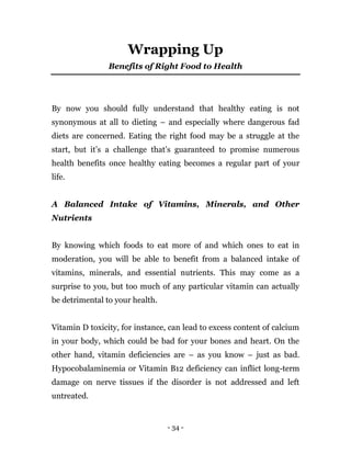 - 34 -
Wrapping Up
Benefits of Right Food to Health
By now you should fully understand that healthy eating is not
synonymous at all to dieting – and especially where dangerous fad
diets are concerned. Eating the right food may be a struggle at the
start, but it’s a challenge that’s guaranteed to promise numerous
health benefits once healthy eating becomes a regular part of your
life.
A Balanced Intake of Vitamins, Minerals, and Other
Nutrients
By knowing which foods to eat more of and which ones to eat in
moderation, you will be able to benefit from a balanced intake of
vitamins, minerals, and essential nutrients. This may come as a
surprise to you, but too much of any particular vitamin can actually
be detrimental to your health.
Vitamin D toxicity, for instance, can lead to excess content of calcium
in your body, which could be bad for your bones and heart. On the
other hand, vitamin deficiencies are – as you know – just as bad.
Hypocobalaminemia or Vitamin B12 deficiency can inflict long-term
damage on nerve tissues if the disorder is not addressed and left
untreated.
 