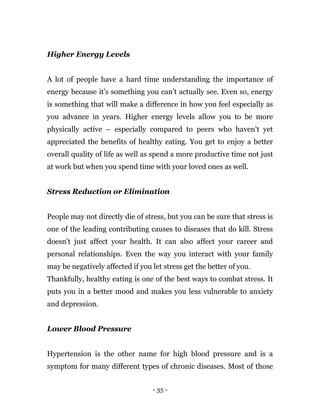 - 35 -
Higher Energy Levels
A lot of people have a hard time understanding the importance of
energy because it’s something you can’t actually see. Even so, energy
is something that will make a difference in how you feel especially as
you advance in years. Higher energy levels allow you to be more
physically active – especially compared to peers who haven’t yet
appreciated the benefits of healthy eating. You get to enjoy a better
overall quality of life as well as spend a more productive time not just
at work but when you spend time with your loved ones as well.
Stress Reduction or Elimination
People may not directly die of stress, but you can be sure that stress is
one of the leading contributing causes to diseases that do kill. Stress
doesn’t just affect your health. It can also affect your career and
personal relationships. Even the way you interact with your family
may be negatively affected if you let stress get the better of you.
Thankfully, healthy eating is one of the best ways to combat stress. It
puts you in a better mood and makes you less vulnerable to anxiety
and depression.
Lower Blood Pressure
Hypertension is the other name for high blood pressure and is a
symptom for many different types of chronic diseases. Most of those
 