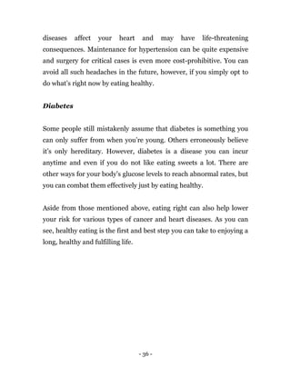 - 36 -
diseases affect your heart and may have life-threatening
consequences. Maintenance for hypertension can be quite expensive
and surgery for critical cases is even more cost-prohibitive. You can
avoid all such headaches in the future, however, if you simply opt to
do what’s right now by eating healthy.
Diabetes
Some people still mistakenly assume that diabetes is something you
can only suffer from when you’re young. Others erroneously believe
it’s only hereditary. However, diabetes is a disease you can incur
anytime and even if you do not like eating sweets a lot. There are
other ways for your body’s glucose levels to reach abnormal rates, but
you can combat them effectively just by eating healthy.
Aside from those mentioned above, eating right can also help lower
your risk for various types of cancer and heart diseases. As you can
see, healthy eating is the first and best step you can take to enjoying a
long, healthy and fulfilling life.
 