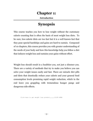 - 5 -
Chapter 1:
Introduction
Synopsis
This course teaches you how to lose weight without the customary
calorie counting that is often the basis of most weight loss diets. To
be sure, low-calorie diets are too fast but it is a well known fact that
they pose special hardships and gains are hard to sustain. Composed
of 10 chapters, this course provides you with greater understanding of
the needs of your body and how this knowledge help you follow a diet
that induces weight loss and sustains your gains without effort.
Weight loss should result in a healthier you, not just a slimmer you.
There are a variety of methods that try to make you believe you can
solve your weight issues easily and fast. There are miracle diet pills
and diets that drastically reduce your calorie and your general food
consumption levels promising rapid weight reduction, which in the
end leave you grappling with tremendous hunger pangs and
dangerous side effects.
Click here to get weight loss product,,,,,,CLICK HERE
 